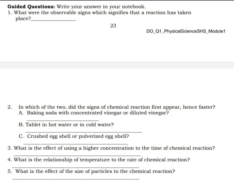 Guided Questions: Write your answer in your notebook.
1. What were the observable signs which signifies that a reaction has taken
place?
23
DO Q1_PhysicalScienceSHS_Module1
In which of the two, did the signs of chemical reaction first appear, hence faster?
A. Baking soda with concentrated vinegar or diluted vinegar?
B. Tablet in hot water or in cold water?
C. Crushed egg shell or pulverized egg shell?
3. What is the effect of using a higher concentration to the time of chemical reaction?
4. What is the relationship of temperature to the rate of chemical reaction?
5. What is the effect of the size of particles to the chemical reaction?
2.
