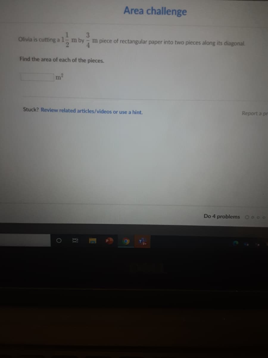 Area challenge
Olivia is cutting al- m by
3
m piece of rectangular paper into two pieces along its diagonal.
Find the area of each of the pieces.
m
Stuck? Review related articles/videos or use a hint.
Report a pr
Do 4 problems Oo o o

