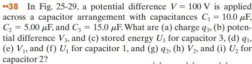 •38 In Fig. 25-29, a potential difference V = 100 V is applied
across a capacitor arrangement with capacitances C = 10.0 µF,
C2 = 5.00 µF, and C3 = 15.0 µF. What are (a) charge q3, (b) poten-
tial difference V3, and (c) stored energy U3 for capacitor 3, (d) q1,
(e) V1, and (f) U, for capacitor 1, and (g) q2, (h) V2, and (i) U, for
capacitor 2?
