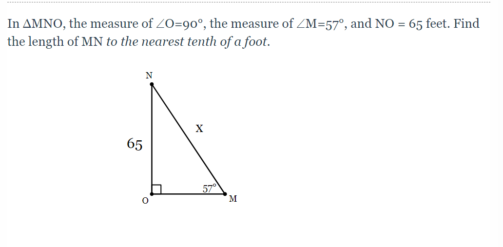In AMNO, the measure of ZO=90°, the measure of ZM=57°, and NO = 65 feet. Find
the length of MN to the nearest tenth of a foot.
N
X
65
57°
M

