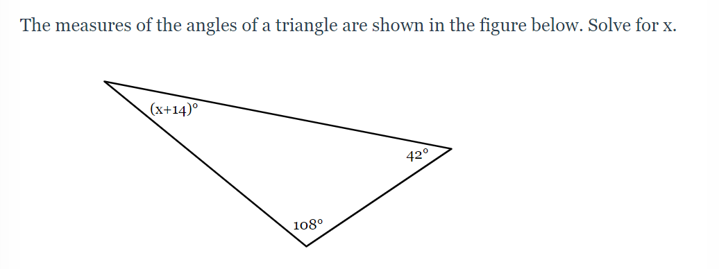 **Problem: Calculation of Angles in a Triangle**

The measures of the angles of a triangle are shown in the figure below. Solve for \( x \).

**Diagram Explanation:**

The diagram depicts a triangle with its three angles labeled:

- The angle at the top-left corner is represented as \((x + 14)^\circ\).
- The angle at the bottom-right corner is labeled as \(42^\circ\).
- The angle at the bottom-left corner is labeled as \(108^\circ\).

**Solution Steps:**

1. Recall that the sum of the angles in any triangle is always \(180^\circ\).
2. Set up the equation based on the sum of the angles:
   \[
   (x + 14)^\circ + 42^\circ + 108^\circ = 180^\circ
   \]
3. Simplify and solve the equation for \( x \):
   \[
   x + 14 + 42 + 108 = 180
   \]
   \[
   x + 164 = 180
   \]
   \[
   x = 180 - 164
   \]
   \[
   x = 16
   \]

Thus, the value of \( x \) is \( 16 \).