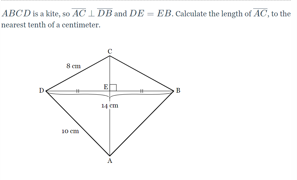 **Understanding Kites in Geometry**

In this exercise, we are given a kite \(ABCD\) with the following properties and measurements:

- \( AC \perp DB \), meaning the diagonals \(AC\) and \(DB\) are perpendicular to each other.
- \( DE = EB \), indicating that the diagonal \(DB\) is bisected into two equal parts by point \(E\).

The given dimensions are:
- \( DE = EB = 14 \, \text{cm} \)
- \( AD = 10 \, \text{cm} \)
- \( CD = 8 \, \text{cm} \)

**Objective:** Calculate the length of the diagonal \( AC \), to the nearest tenth of a centimeter.

**Visual Description:**

The provided diagram of kite \(ABCD\) shows:
- Point \(C\) at the top.
- Point \(A\) at the bottom.
- Point \(D\) on the left side.
- Point \(B\) on the right side.
- The intersection point \(E\) of the diagonals \(AC\) and \(DB\) with \(DE = EB = 14 \, \text{cm}\), indicating that \(DB = 2 \times 14 \, \text{cm} = 28 \, \text{cm}\).

From the properties of kites and the given dimensions, we can use the Pythagorean theorem within the smaller right triangles formed by splitting the kite across its diagonals.

**Step-by-Step Calculation:**

1. **Identify the Right Triangles:**
    - Triangle \(ADE\) with sides \(AD = 10 \, \text{cm}\), \(DE = 14 \, \text{cm}\), and \(AE = \text{unknown}\).
    - Triangle \(CDE\) with sides \(CD = 8 \, \text{cm}\), \(DE = 14 \, \text{cm}\), and \(CE = \text{unknown}\).

2. **Calculate \(AE\) (using \( \triangle ADE\) ):
    \(AD^2 = AE^2 + DE^2\)
    \(10^2 = AE^2 + 14^2\)
    \(100 = AE^2 + 196\)
    \(AE^2 = 100 - 196 = -96\