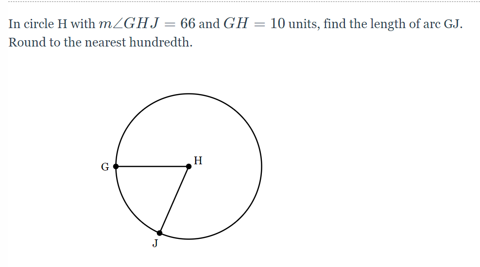 ### Finding the Length of Arc GJ

#### Problem Statement:
In circle H with \( m \angle GHJ = 66^\circ \) and \( GH = 10 \) units, find the length of arc GJ. Round to the nearest hundredth.

#### Diagram Explanation:
The diagram shows a circle with center H. Points G and J lie on the circumference of the circle, and lines GH and HJ are radii of the circle. The angle \( \angle GHJ \) measures 66 degrees, and the radius \( GH \) is 10 units.

#### Solution Steps:

1. **Understanding the Given Data:**
   - \( m \angle GHJ = 66^\circ \)
   - Radius \( GH = 10 \) units

2. **Formula for Arc Length:**
   The length of an arc (\( s \)) in a circle can be calculated using the formula:
   \[
   s = r \theta
   \]
   where \( r \) is the radius and \( \theta \) is the angle in radians.

3. **Converting Degrees to Radians:**
   Since the angle is given in degrees, we need to convert it to radians:
   \[
   \theta = \frac{66^\circ \times \pi}{180^\circ} = \frac{66\pi}{180} = \frac{11\pi}{30} \text{ radians}
   \]

4. **Calculating the Arc Length:**
   Using the formula \( s = r \theta \):
   \[
   s = 10 \times \frac{11\pi}{30} = \frac{110\pi}{30} = \frac{11\pi}{3} \text{ units}
   \]

5. **Approximating to Nearest Hundredth:**
   Evaluate the expression numerically:
   \[
   s \approx \frac{11 \times 3.14159}{3} \approx 11.52 \text{ units}
   \]

So, the length of arc GJ is approximately \( 11.52 \) units.

### Summary:
Given \( m \angle GHJ = 66^\circ \) and \( GH = 10 \) units, the length of arc GJ, when rounded to the nearest hundredth, is \( 11.52 \) units.