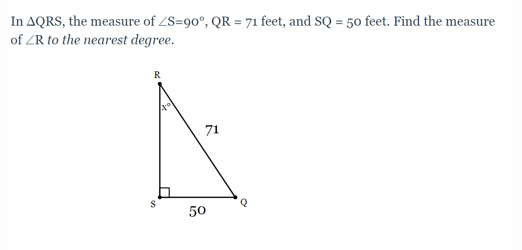 **Problem:**
In triangle ΔQRS, the measure of ∠S = 90°, \( QR = 71 \) feet, and \( SQ = 50 \) feet. Find the measure of ∠R to the nearest degree.

**Diagram Explanation:**
The given diagram is of a right triangle labeled ΔQRS with:

- A right angle at point S.
- The hypotenuse QR measured at 71 feet.
- One leg SQ measured at 50 feet.

**Steps to Solve:**

1. To find ∠R, we can use trigonometric ratios. Considering the right triangle properties:
   - The side opposite to ∠R is SQ.
   - The hypotenuse is QR.

2. We use the sine trigonometric ratio:
   \[
   \sin(x^\circ) = \frac{\text{opposite}}{\text{hypotenuse}} = \frac{SQ}{QR}
   \]
   \[
   \sin(R) = \frac{50}{71}
   \]

3. Calculate the sine value:
   \[
   \sin(R) = \frac{50}{71} \approx 0.7042
   \]

4. To find ∠R, take the inverse sine (arcsine) of 0.7042:
   \[
   R = \sin^{-1}(0.7042)
   \]

5. Using a calculator:
   \[
   R \approx 44.98^\circ
   \]

6. To the nearest degree:
   \[
   R \approx 45^\circ
   \]

**Answer:**
The measure of ∠R in ΔQRS, to the nearest degree, is 45°.

**Trigonometric Insight:**
This problem uses sine, one of the fundamental trigonometric functions which relates an angle of a right triangle to the ratio of the length of the opposite side to the hypotenuse. This is crucial in solving many geometric and real-world measurement problems involving right triangles.