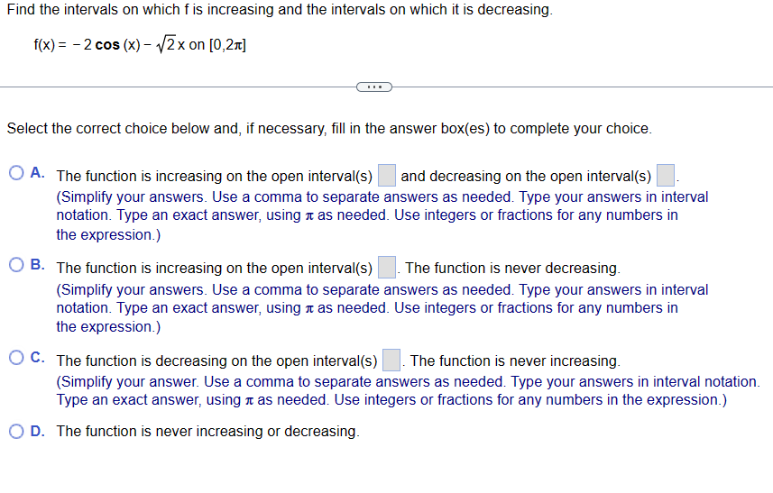 Find the intervals on which f is increasing and the intervals on which it is decreasing.
f(x) = -2 cos (x) -√√2x on [0,2π]
Select the correct choice below and, if necessary, fill in the answer box(es) to complete your choice.
A. The function is increasing on the open interval(s) and decreasing on the open interval(s)
(Simplify your answers. Use a comma to separate answers as needed. Type your answers in interval
notation. Type an exact answer, using as needed. Use integers or fractions for any numbers in
the expression.)
B. The function is increasing on the open interval(s) The function is never decreasing.
(Simplify your answers. Use a comma to separate answers as needed. Type your answers in interval
notation. Type an exact answer, using as needed. Use integers or fractions for any numbers in
the expression.)
OC. The function is decreasing on the open interval(s) The function is never increasing.
(Simplify your answer. Use a comma to separate answers as needed. Type your answers in interval notation.
Type an exact answer, using as needed. Use integers or fractions for any numbers in the expression.)
O D. The function is never increasing or decreasing.