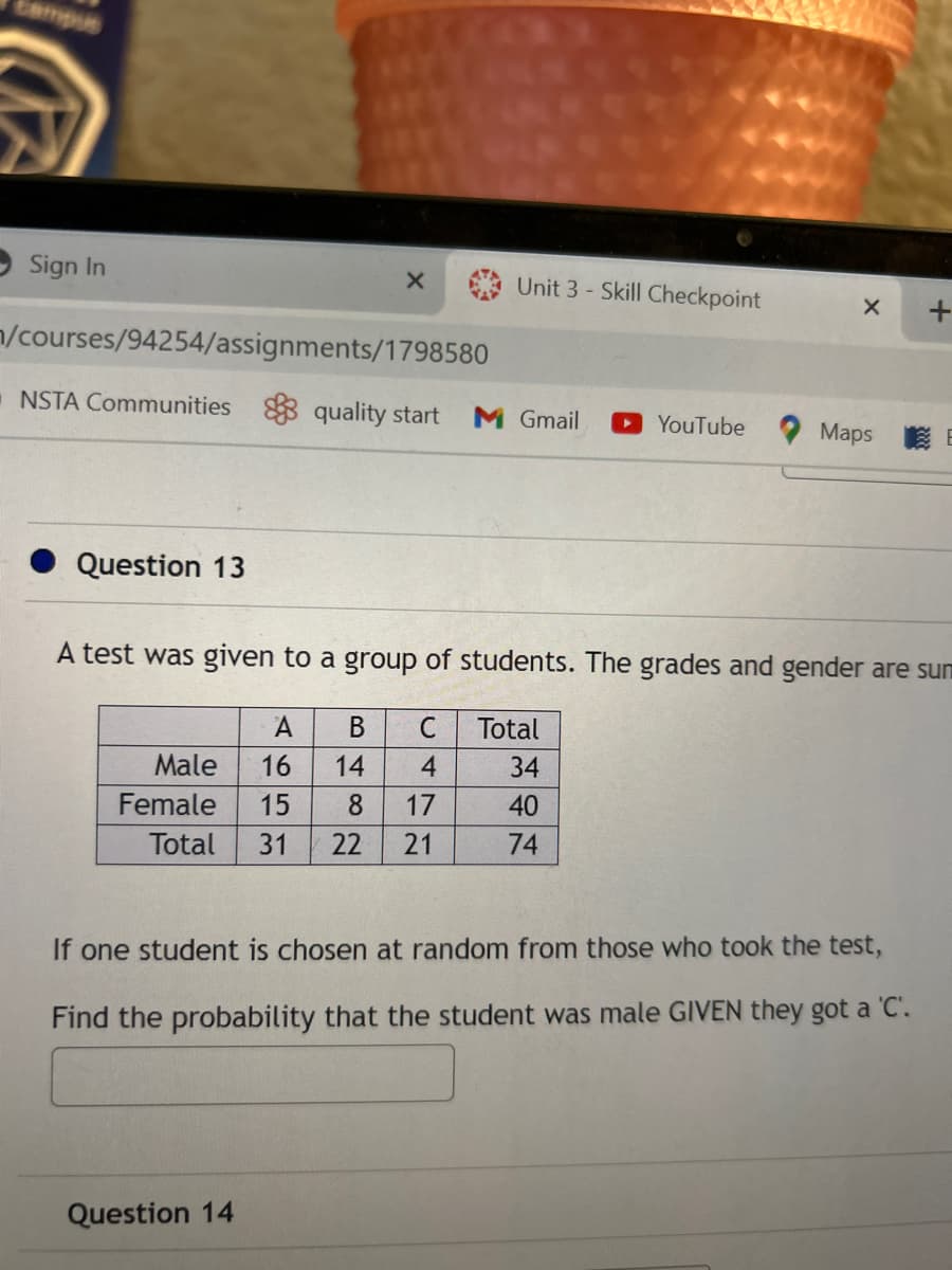 Sign In
n/courses/94254/assignments/1798580
Question 13
X
=NSTA Communities quality start M Gmail ▸ YouTube
A
B
C
Male 16 14 4
8 17
Total 31 22 21
Female 15
Unit 3-Skill Checkpoint
Question 14
A test was given to a group of students. The grades and gender are sum
X
Total
34
40
74
+
Maps E
If one student is chosen at random from those who took the test,
Find the probability that the student was male GIVEN they got a 'C'.