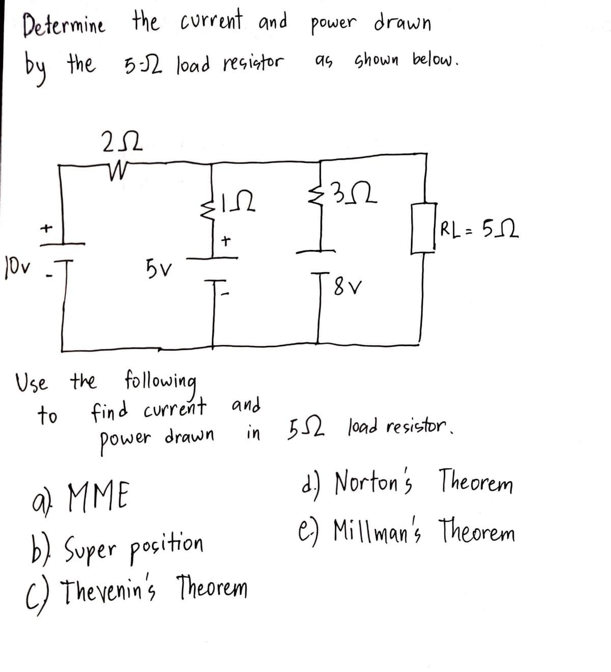 Determine the current and power drawn
by the 5-12 load resistor
as shown below.
10v
+
1
252
W
5V
In
$12
+
Use the following
find current and
power drawn
to
a) MME
b) Super position
() Thevenin's Theorem
€32
T&V
RL
RL=5_22
in 552 load resistor.
d) Norton's Theorem
e.) Millman's Theorem