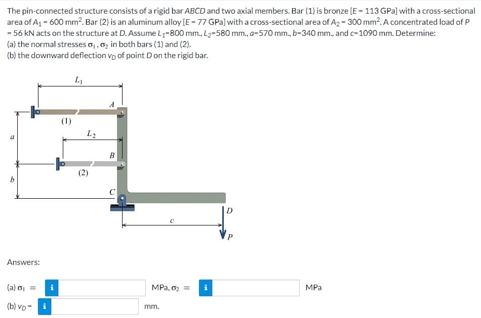 The pin-connected structure consists of a rigid bar ABCD and two axial members. Bar (1) is bronze [E = 113 GPa] with a cross-sectional
area of A₁ = 600 mm2. Bar (2) is an aluminum alloy [E = 77 GPa] with a cross-sectional area of A2 = 300 mm². A concentrated load of P
= 56 kN acts on the structure at D. Assume L₁-800 mm., L₂-580 mm., a-570 mm., b=340 mm., and c=1090 mm. Determine:
(a) the normal stresses 0₁, 0₂ in both bars (1) and (2).
(b) the downward deflection VD of point D on the rigid bar.
a
5
Answers:
(a) o₁ =
(b) VD=
i
i
e
L₁
L2
A
B
C
C
MPa, 0₂ =
mm.
i
D
P
MPa