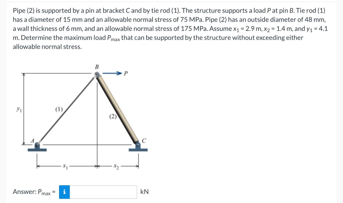 Pipe (2) is supported by a pin at bracket C and by tie rod (1). The structure supports a load P at pin B. Tie rod (1)
has a diameter of 15 mm and an allowable normal stress of 75 MPa. Pipe (2) has an outside diameter of 48 mm,
a wall thickness of 6 mm, and an allowable normal stress of 175 MPa. Assume x₁ = 2.9 m, x₂ = 1.4 m, and y₁ = 4.1
m. Determine the maximum load Pmax that can be supported by the structure without exceeding either
allowable normal stress.
Y₁
Answer: Pmax
(1)
= i
B
(2)
C
KN