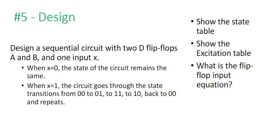 #5 - Design
Design a sequential circuit with two D flip-flops
A and B, and one input x.
When x=0, the state of the circuit remains the
same.
• When x=1, the circuit goes through the state
transitions from 00 to 01, to 11, to 10, back to 00
and repeats.
• Show the state
table
Show the
Excitation table
• What is the flip-
flop input
equation?