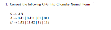 1. Convert the following CFG into Chomsky Normal Form
S →→→ AB
A → 041 | 0411 | 01 |011
B-1A2
| 11 A2 | 12 | 112