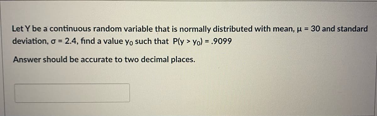 Let Y be a continuous random variable that is normally distributed with mean, u = 30 and standard
deviation, o = 2.4, fınd a value yo such that P(y > yo) = .9099
%3D
Answer should be accurate to two decimal places.
