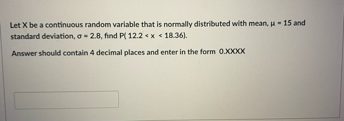 Let X be a continuous random variable that is normally distributed with mean, µ = 15 and
standard deviation, o = 2.8, find P( 12.2 < x < 18.36).
%3D
Answer should contain 4 decimal places and enter in the form 0.XXXX
