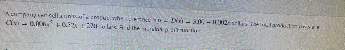 A company can sell x units of a product when the price is p = D(x) = 3.00 – 0.002x dollars. The total production costs are
C(x) = 0.006x- + 0.52x + 270 dollars. Find the marginal profit function.

