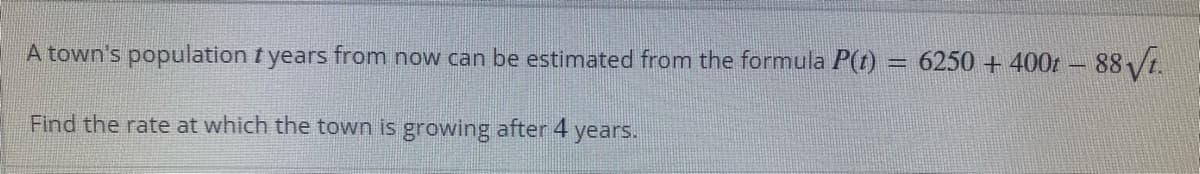 A town's population t years from now can be estimated from the formula P(t) = 6250 + 400t - 88 /t.
%3D
Find the rate at which the town is growing after 4
years.
