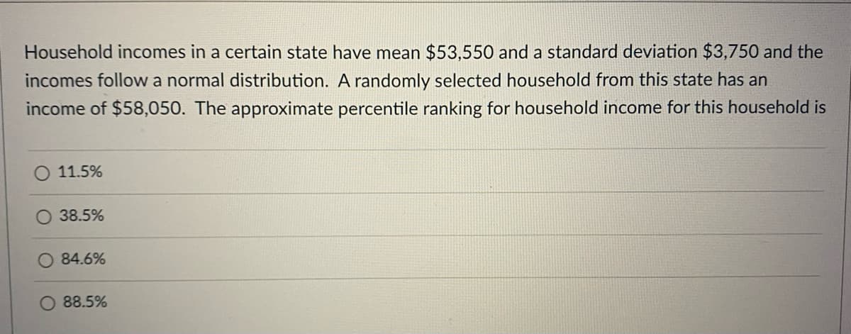 Household incomes in a certain state have mean $53,550 and a standard deviation $3,750 and the
incomes follow a normal distribution. A randomly selected household from this state has an
income of $58,050. The approximate percentile ranking for household income for this household is
O 11.5%
38.5%
84.6%
88.5%
