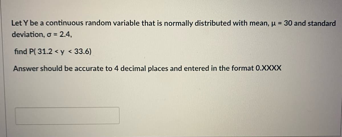 Let Y be a continuous random variable that is normally distributed with mean, µ = 30 and standard
deviation, o = 2.4,
find P( 31.2 < y < 33.6)
Answer should be accurate to 4 decimal places and entered in the format 0.XXXX
