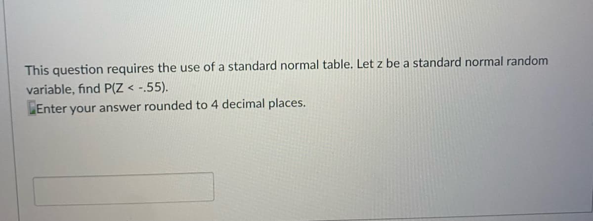 This question requires the use of a standard normal table. Let z be a standard normal random
variable, find P(Z < -.55).
Enter your answer rounded to 4 decimal places.
