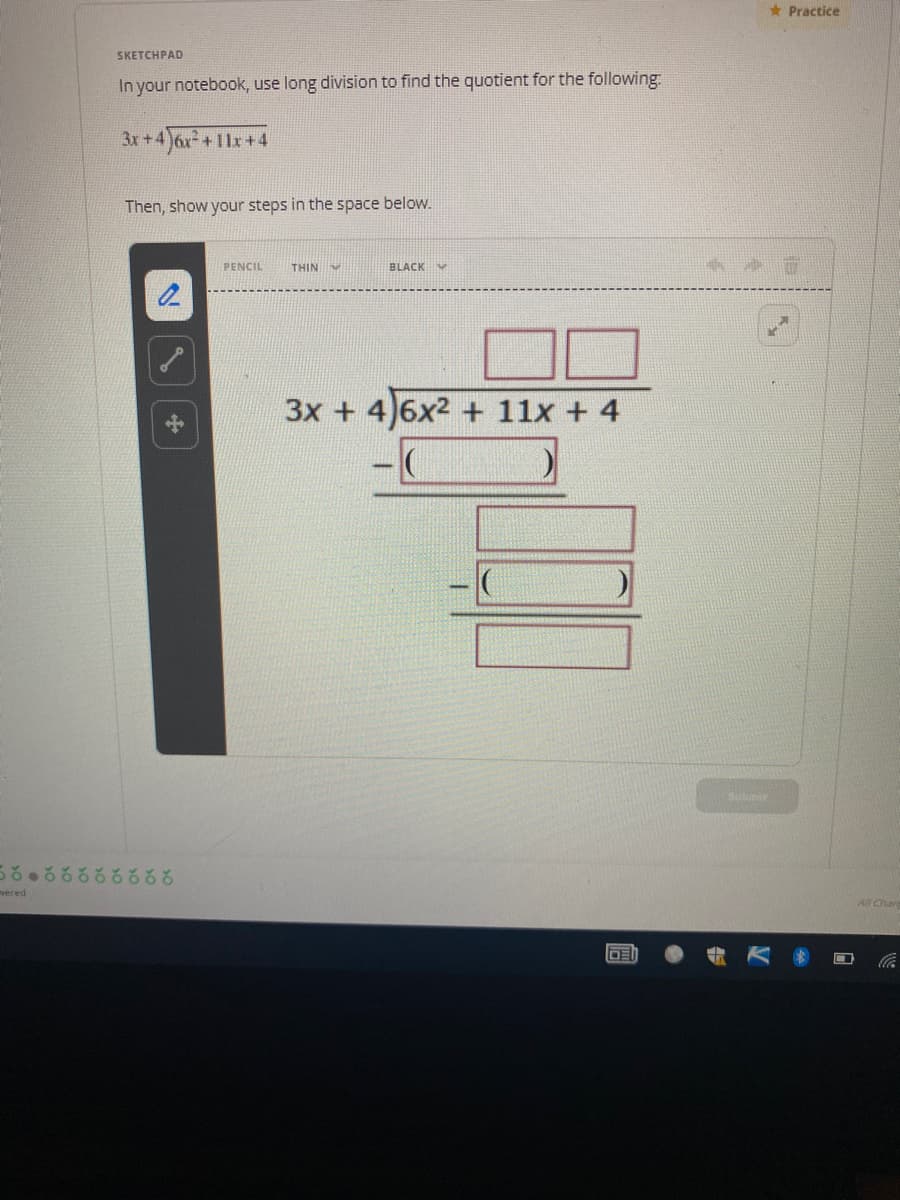 * Practice
SKETCHPAD
In your notebook, use long division to find the quotient for the following
3x +4
+11x+4
Then, show your steps in the space below.
PENCIL
THIN
BLACK
3x + 4)6x2 + 11x + 4
subt
vered
All Char
