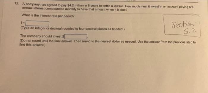 12. A company has agreed to pay $4.2 million in 6 years to settle a lawsuit. How much must it invest in an account paying 6%
annual interest compounded monthly to have that amount when it is due?
What is the interest rate per period?
TM
(Type an integer or decimal rounded to four decimal places as needed.)
Section
5.2
The company should invest $[
(Do not round until the final answer. Then round to the nearest dollar as needed. Use the answer from the previous step to
find this answer.)