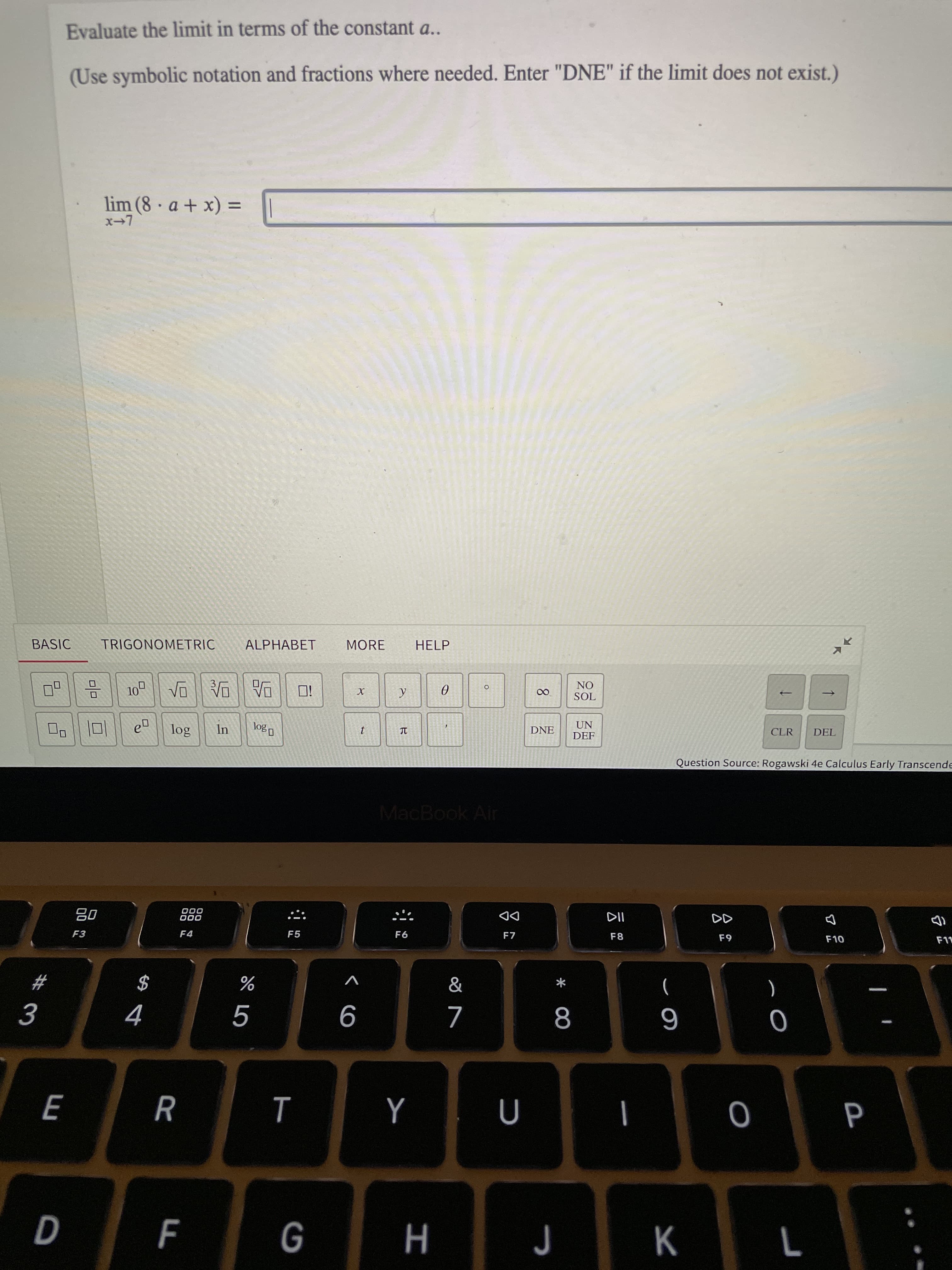 * 00
in
#3
Evaluate the limit in terms of the constant a..
(Use symbolic notation and fractions where needed. Enter "DNE" if the limit does not exist.)
lim (8 a + x) =
BASIC
TRIGONOMETRIC
ALPHABET
MORE
HELP
ON
IOS
i口
UN
DNE
CLR
DEL
DEF
口|ロ
Question Source: Rogawski 4e Calculus Early Transcende
MacBook Air
000
000
DD
F7
F4
F5
F6
F8
63
V
$
)
9
K
H
