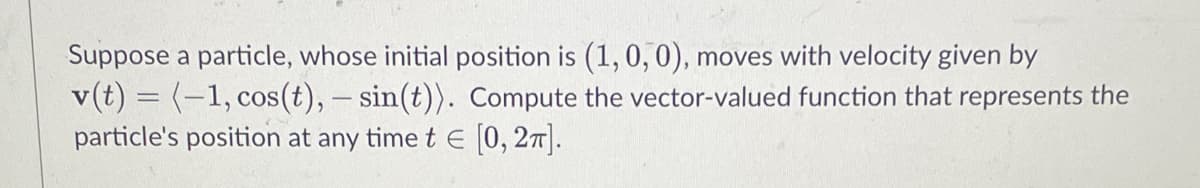 Suppose a particle, whose initial position is (1, 0, 0), moves with velocity given by
v(t) = (-1, cos(t), - sin(t)). Compute the vector-valued function that represents the
particle's position at any time t = [0, 2π].