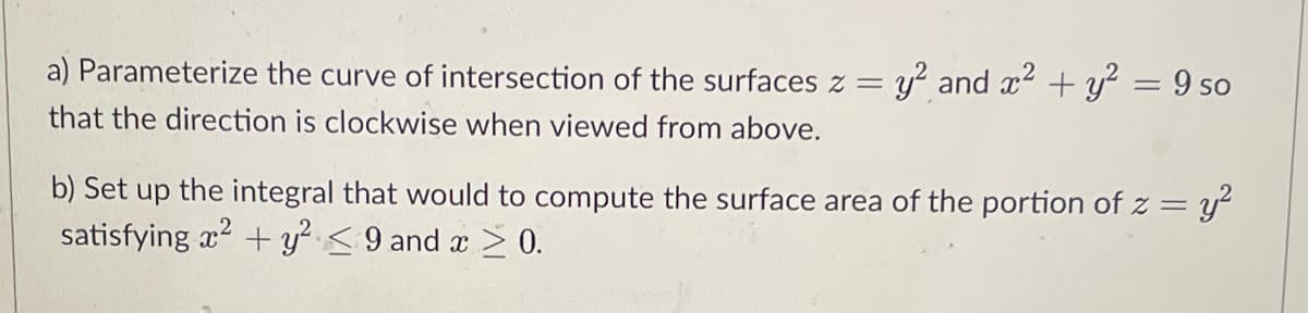 a) Parameterize the curve of intersection of the surfaces z = y² and x² + y² = 9 so
that the direction is clockwise when viewed from above.
b) Set up the integral that would to compute the surface area of the portion of z = y²
satisfying x² + y² ≤9 and x ≥ 0.