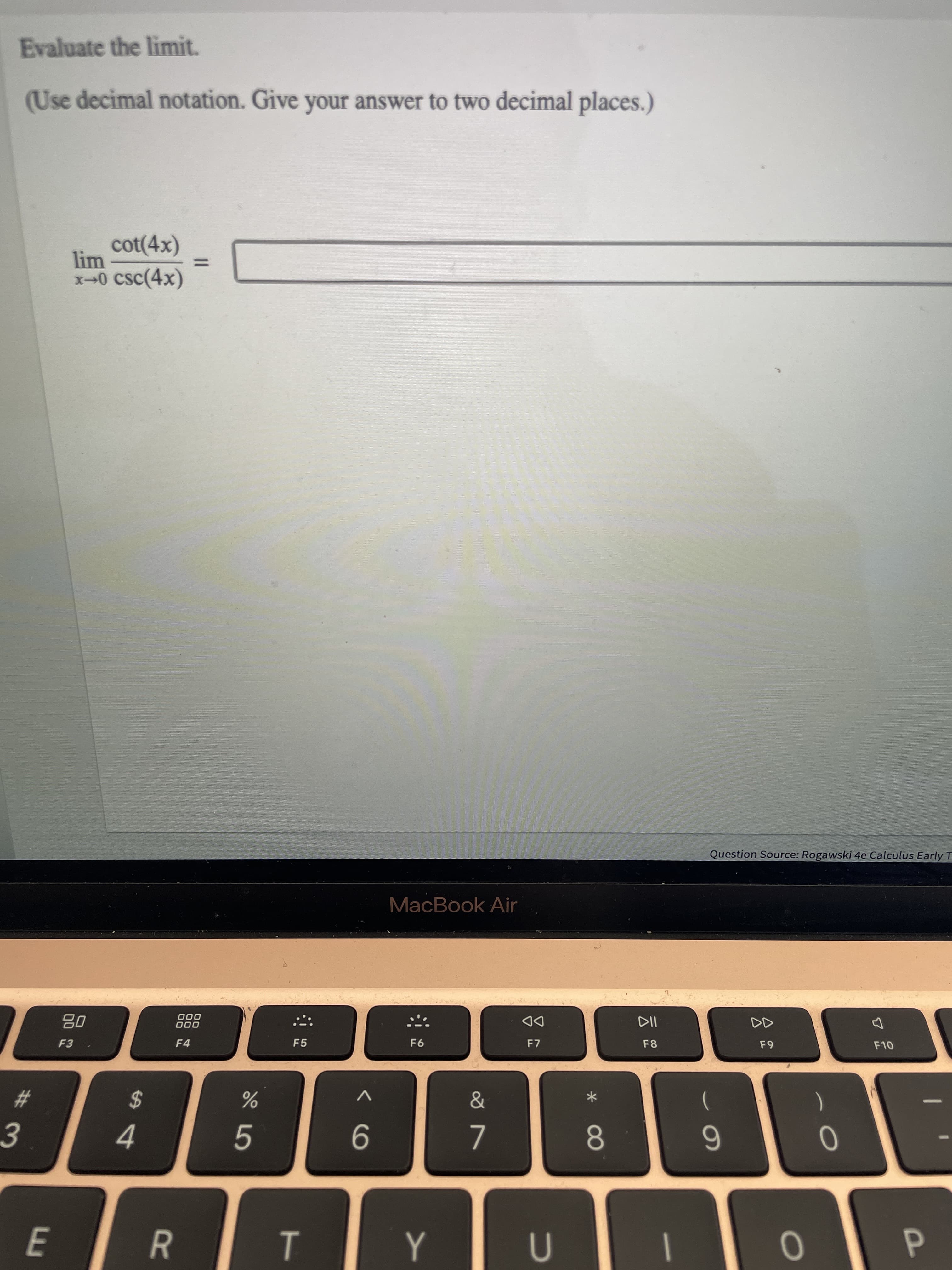 P
7.
R
Evaluate the limit.
(Use decimal notation. Give your answer to two decimal places.)
cot(4x)
lim
x→0 csc(4x)
%3D
Question Source: Rogawski 4e Calculus Early T
MacBook Air
000
000
DD
F7
08
F4
F5
F6
F8
F10
&
V
*
#3
%24
08.
6.
4.
5.
