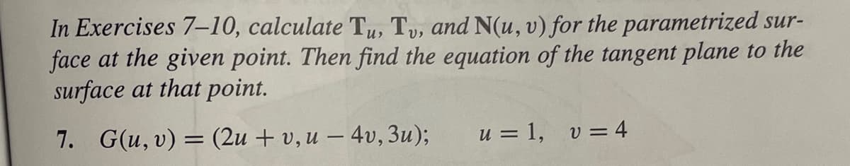 In Exercises 7-10, calculate Tu, Tv, and N(u, v) for the parametrized sur-
face at the given point. Then find the equation of the tangent plane to the
surface at that point.
7. G(u, v) = (2u + v, u - 4v, 3u);
u = 1, v = 4