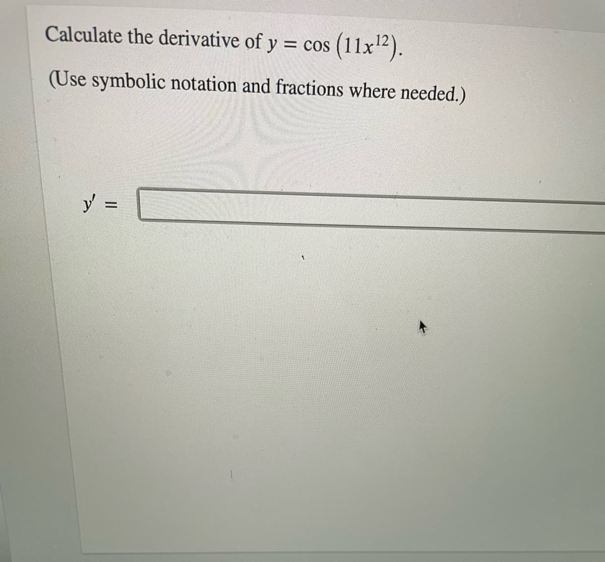 Calculate the derivative of y = cos (11x").
(Use symbolic notation and fractions where needed.)
y =
