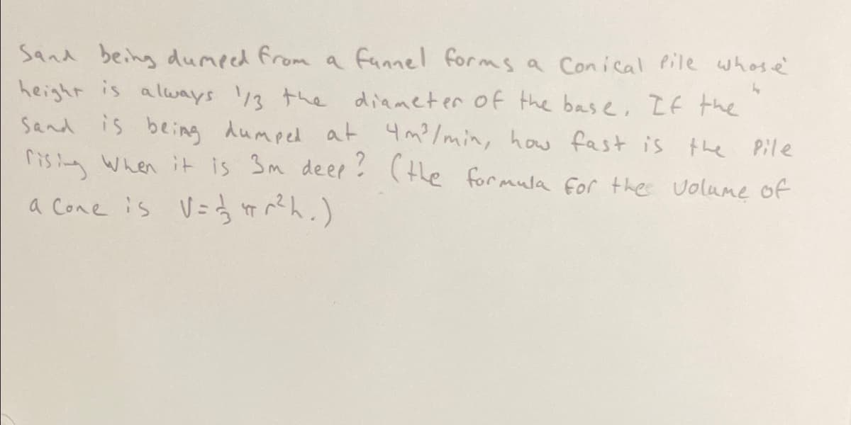 Sand being dumeed from a fannel forms a Conical Pile whas e'
height is always /3 the diameter of the base, LE the
Sand is being dumped at 4m? /min, how fast is the Pile
risina When it is 3m deer (the formula for the volume of
a Cone is V=f )
