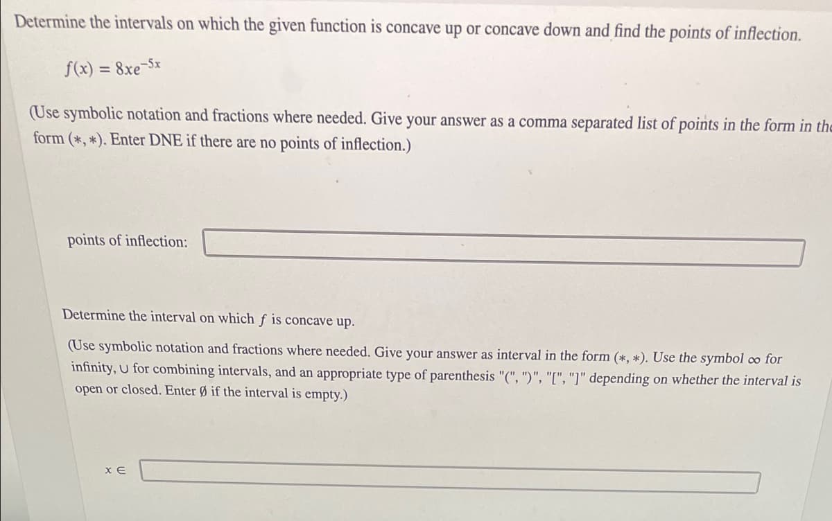 Determine the intervals on which the given function is concave up or concave down and find the points of inflection.
f(x)
8xe-5x
(Use symbolic notation and fractions where needed. Give your answer as a comma separated list of points in the form in the
form (*, *). Enter DNE if there are no points of inflection.)
points of inflection:
Determine the interval on which ƒ is concave up.
(Use symbolic notation and fractions where needed. Give your answer as interval in the form (*, *). Use the symbol o for
infinity, U for combining intervals, and an appropriate type of parenthesis "(", ")", "[", "]" depending on whether the interval is
open or closed. Enter Ø if the interval is empty.)
