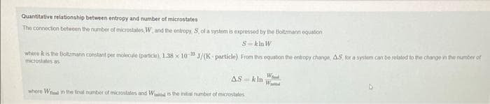 Quantitative relationship between entropy and number of microstates
The connection between the number of microstates, W. and the entropy, S, of a system is expressed by the Boltzmann equation
S-kln W
where is the Boltzmann constant per molecule (particle), 1.38 x 10-23 J/(K particle) From this equation the entropy change, AS, for a system can be related to the change in the number of
microstates as
AS-kln
where Wl in the final number of microstates and Wal is the initial number of microstates
W
W