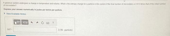 A gaseous system undergoes a change in temperature and volume. What is the entropy change for a particle in this system if the final number of microstates is 0.613 times that of the initial number
of microstates?
Express your answer numerically in joules per kelvin per particle.
View Available Hint(s)
AS=
IVE ΑΣΦΑ
J/(K particle)