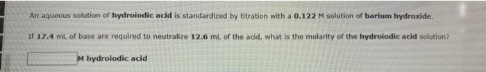 An aqueous solution of hydroiodic acid is standardized by titration with a 0.122 M solution of barium hydroxide.
If 17.4 mL of base are required to neutralize 12.6 mL of the acid, what is the molarity of the hydroiodic acid solution?
M hydroiodic acid