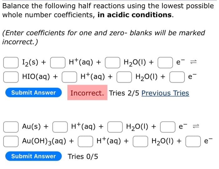 Balance the following half reactions using the lowest possible
whole number coefficients, in acidic conditions.
(Enter coefficients for one and zero- blanks will be marked
incorrect.)
1₂(s) +
HIO(aq) +
Submit Answer
H+ (aq) +
H₂O(l) +
Au(s) +
H+ (aq) +
Au(OH)3(aq)
+
Submit Answer Tries 0/5
H+ (aq) +
H₂O(l) +
Incorrect. Tries 2/5 Previous Tries
H₂O(l) +
e
H+ (aq) +
e
H₂O(l) +
e
11
e™