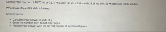 Consider the reaction of 10.70 mL of 0.379 M lead(11) nitrate solution with 18.18 mL of 0.165 M potassium iodide solution.
What mass of lead(11) lodide is formed?
Answer format:
. Calculate your answer in units of g
Enter the number only; do not enter units
• Provide your answer with the correct number of significant figures.