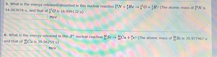 5. What is the energy released/absorbed in this nuclear reaction
14.003074 u, and
Pat of 10 is 16.999132 u)
MeV
ppp116.pp+He-O+H
→
6. What is the energy released in this 3+ nuclear reaction Sc-
and that of Ca is 39.96259 u)
MeV
Ca+e? (The
mass of Sc is 39.977967 u