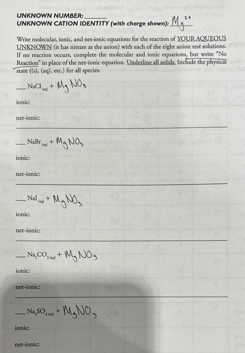 UNKNOWN NUMBER:
2 +
UNKNOWN CATION IDENTITY (with charge shown): M
Write molecular, ionic, and net-ionic equations for the reaction of YOUR AQUEOUS
UNKNOWN (it has nitrate as the anion) with each of the eight anion test solutions.
If no reaction occurs, complete the molecular and ionic equations, but write "No
Reaction" in place of the net-ionic equation. Underline all solids. Include the physical
state ((s), (aq), etc.) for all species.
NaCl
ionic:
net-ionic:
NaBr
ionic:
net-ionic:
ionic:
net-ionic:
_Nal) +
ionic:
net-ionic:
(aq)
+
ionic:
-Na₂CO+ M₂NO3
3(aq)
net-ionic:
My NOs
+
-Mg NO₂
+ Mg NO₂
_Na, 50+ M₂NO3
4 (q)