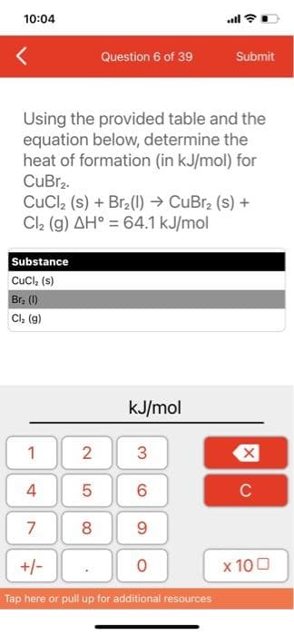 10:04
Substance
CuCl₂ (s)
Br₂ (1)
Cl₂ (g)
1
4
Using the provided table and the
equation below, determine the
heat of formation (in kJ/mol) for
CuBr₂.
CuCl₂ (s) + Br₂(1)→ CuBr₂ (s) +
Cl₂ (g) AH° = 64.1 kJ/mol
7
+/-
Question 6 of 39
2
5
8
kJ/mol
3
6
9
O
all
Tap here or pull up for additional resources
Submit
X
C
x 100