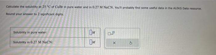 Calculate the solubility at 25 °C of CuBr in pure water and in 0.27 M NaCN. You'll probably find some useful data in the ALEKS Data resource.
Round your answer to 2 significant digits.
Solubility in pure water:
Solubility in 0.27 M NaCN:
M
M
0.8
X
G