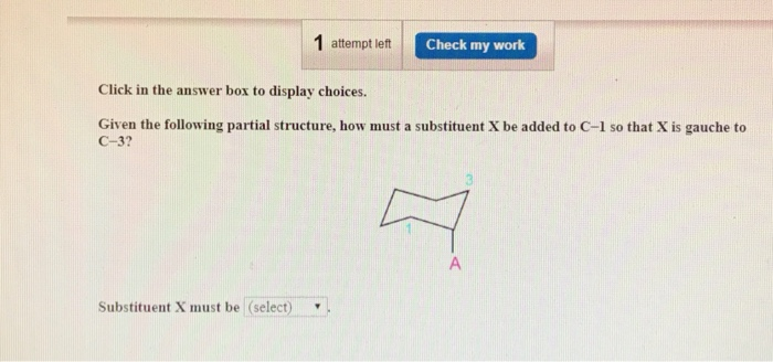 1 attempt left
Substituent X must be (select)
Check my work
Click in the answer box to display choices.
Given the following partial structure, how must a substituent X be added to C-1 so that X is gauche to
C-3?
A