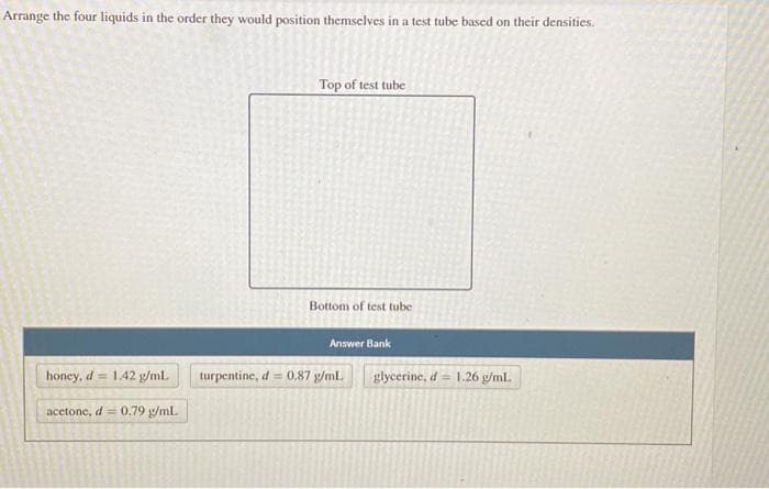 Arrange the four liquids in the order they would position themselves in a test tube based on their densities.
honey, d 1.42 g/mL.
acetone, d = 0.79 g/mL.
Top of test tube
Bottom of test tube
Answer Bank
turpentine, d = 0,87 g/mL
glycerine, d = 1.26 g/ml.