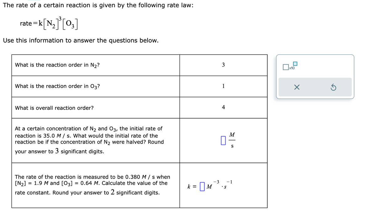 The rate of a certain reaction is given by the following rate law:
:=k[N₂]³[0₂]
Use this information to answer the questions below.
rate=]
What is the reaction order in N₂?
What is the reaction order in 03?
What is overall reaction order?
At a certain concentration of N₂ and O3, the initial rate of
reaction is 35.0 M/s. What would the initial rate of the
reaction be if the concentration of N₂ were halved? Round
your answer to 3 significant digits.
The rate of the reaction is measured to be 0.380 M/s when
[N₂]
1.9 M and [03] 0.64 M. Calculate the value of the
rate constant. Round your answer to 2 significant digits.
=
-3
k = M
3
1
4
• S
M
S
-1
x10
X
Ś