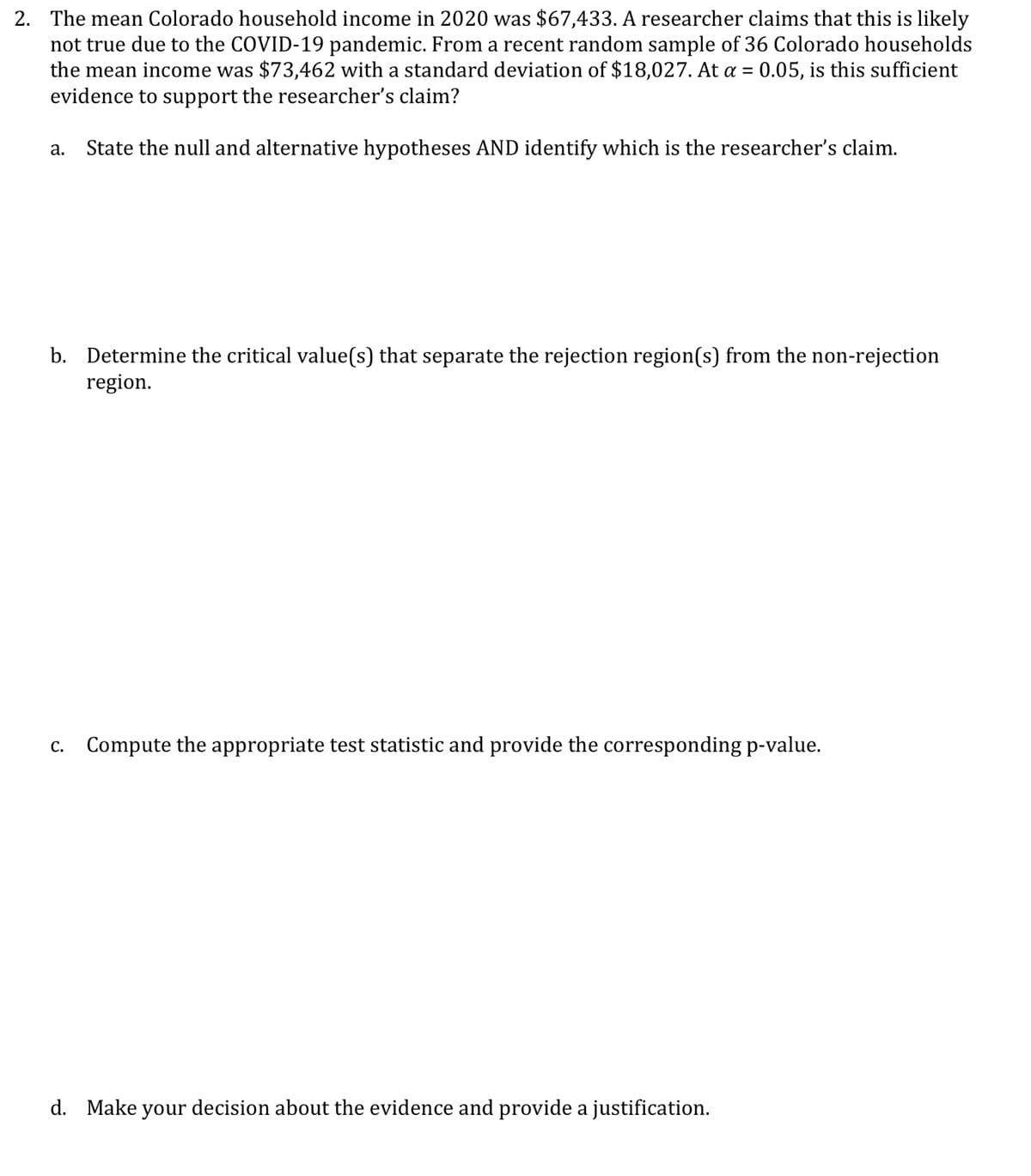 2. The mean Colorado household income in 2020 was $67,433. A researcher claims that this is likely
not true due to the COVID-19 pandemic. From a recent random sample of 36 Colorado households
the mean income was $73,462 with a standard deviation of $18,027. At a = 0.05, is this sufficient
evidence to support the researcher's claim?
State the null and alternative hypotheses AND identify which is the researcher's claim.
а.
b. Determine the critical value(s) that separate the rejection region(s) from the non-rejection
region.
С.
Compute the appropriate test statistic and provide the corresponding p-value.
d. Make your decision about the evidence and provide a justification.
