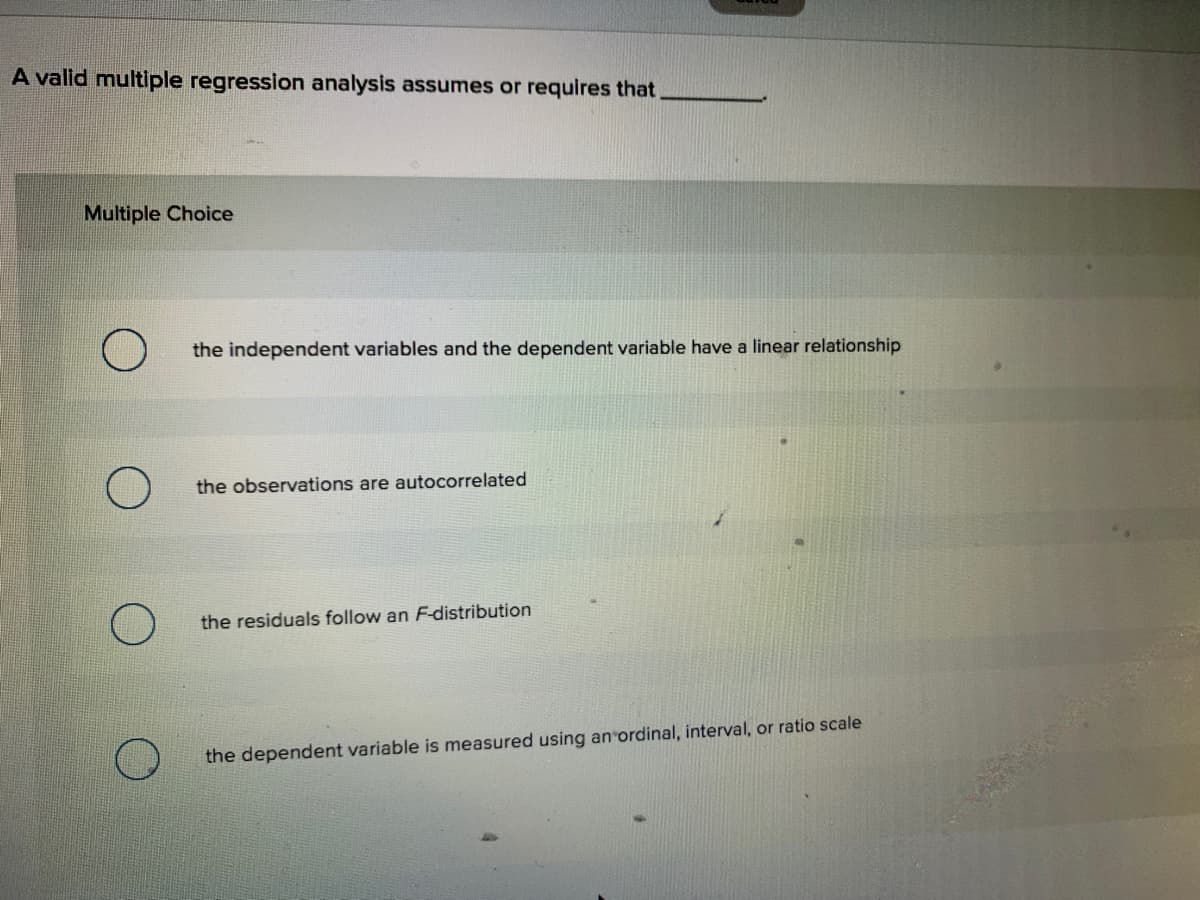 A valid multiple regression analysis assumes or requires that,
Multiple Choice
the independent variables and the dependent variable have a linear relationship
the observations are autocorrelated
the residuals follow an F-distribution
the dependent variable is measured using an ordinal, interval, or ratio scale
