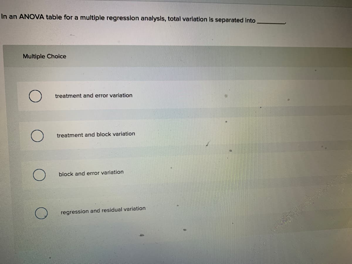 In an ANOVA table for a multiple regression analysis, total variation is separated into
Multiple Choice
treatment and error variation
treatment and block variation
block and error variation
regression and residual variation
