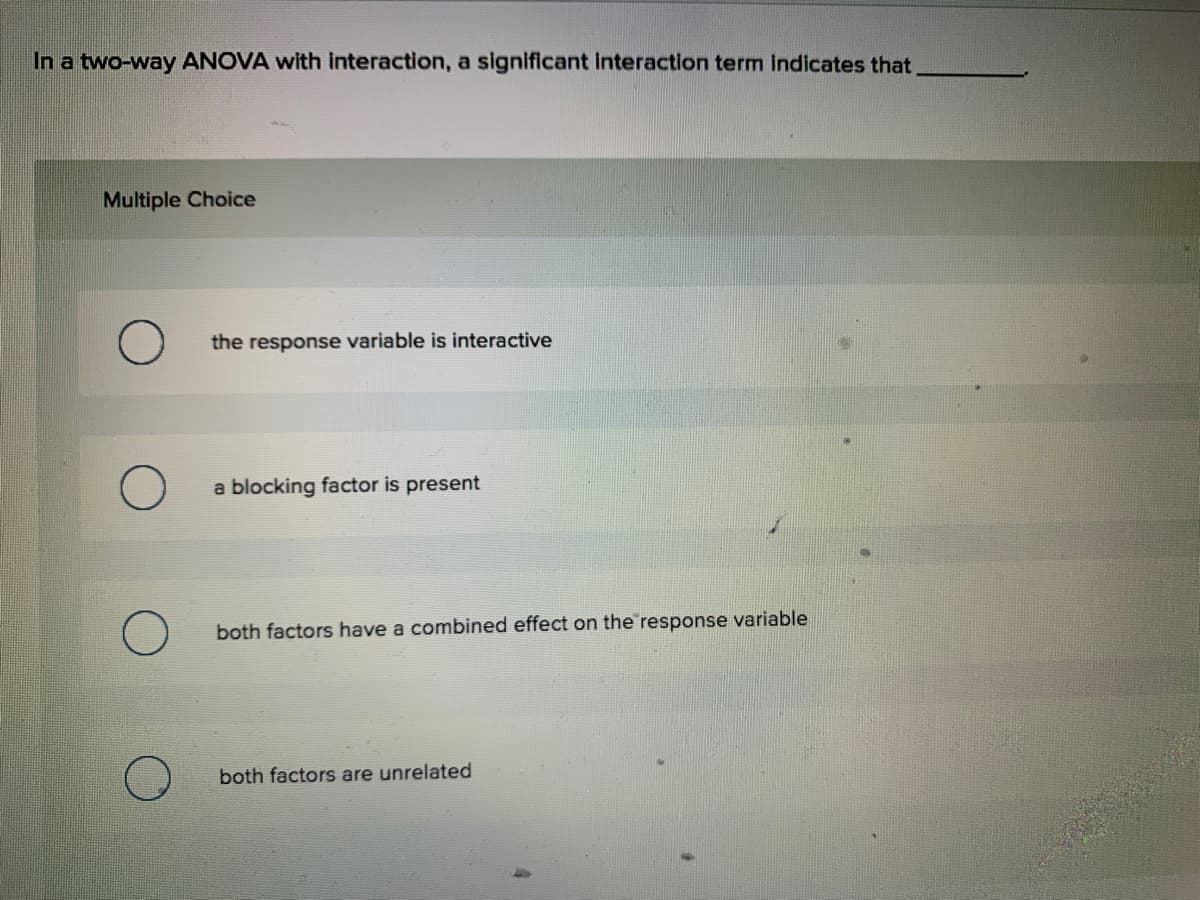 In a two-way ANOVA with interaction, a significant interaction term Indicates that
Multiple Choice
the response variable is interactive
a blocking factor is present
both factors have a combined effect on the response variable
both factors are unrelated
