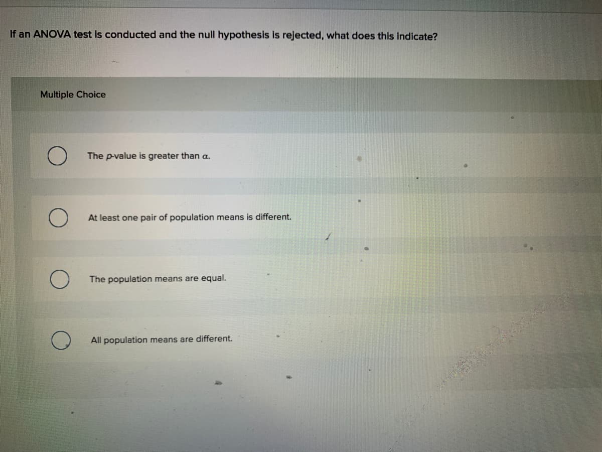 If an ANOVA test is conducted and the null hypothesis is rejected, what does this indicate?
Multiple Choice
The p-value is greater than a.
At least one pair of population means is different.
The population means are equal.
All population means are different.
