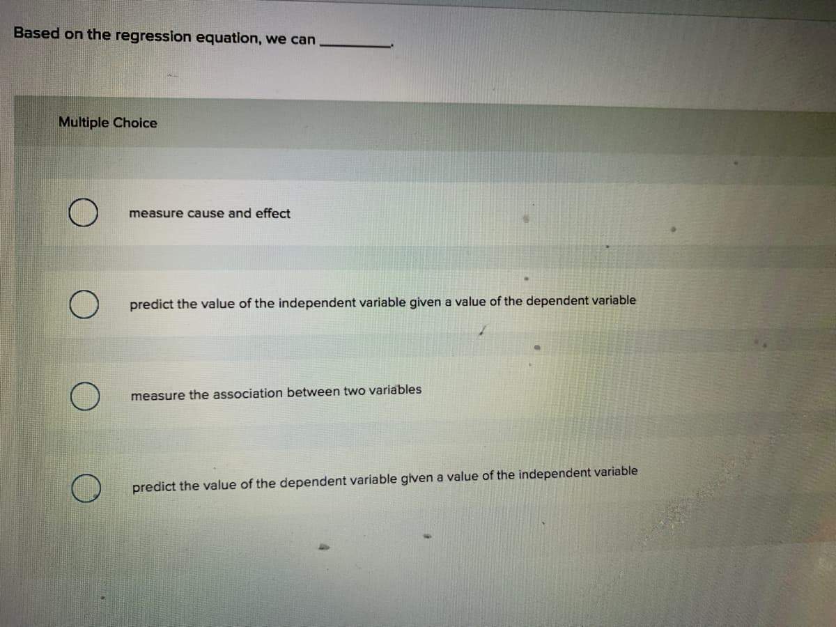 Based on the regression equation, we can
Multiple Choice
measure cause and effect
predict the value of the independent variable given a value of the dependent variable
measure the association between two variables
predict the value of the dependent variable given a value of the independent variable
